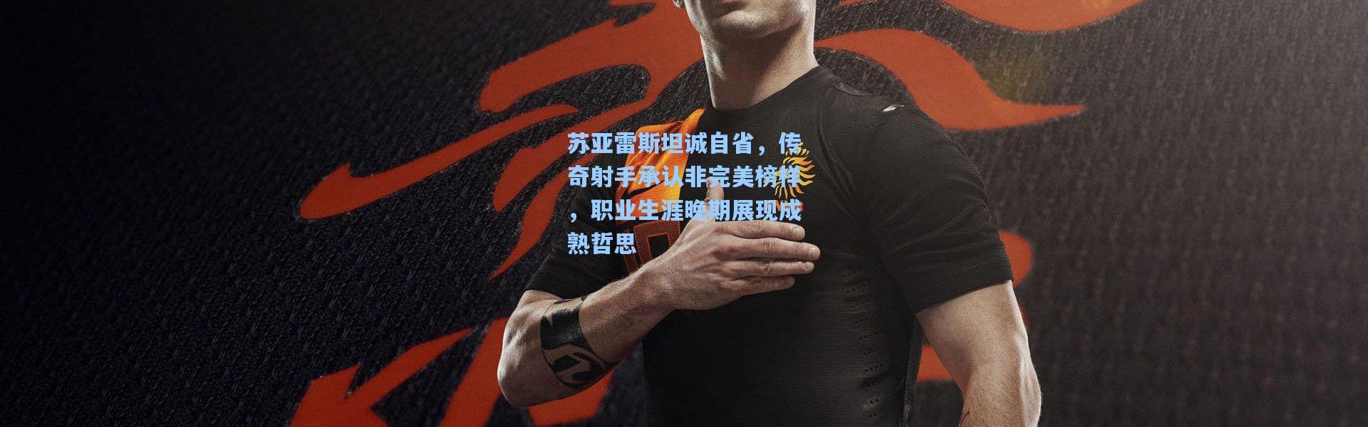 苏亚雷斯坦诚自省，传奇射手承认非完美榜样，职业生涯晚期展现成熟哲思