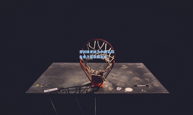 青训体系助力中国足球未来之星崭露头角