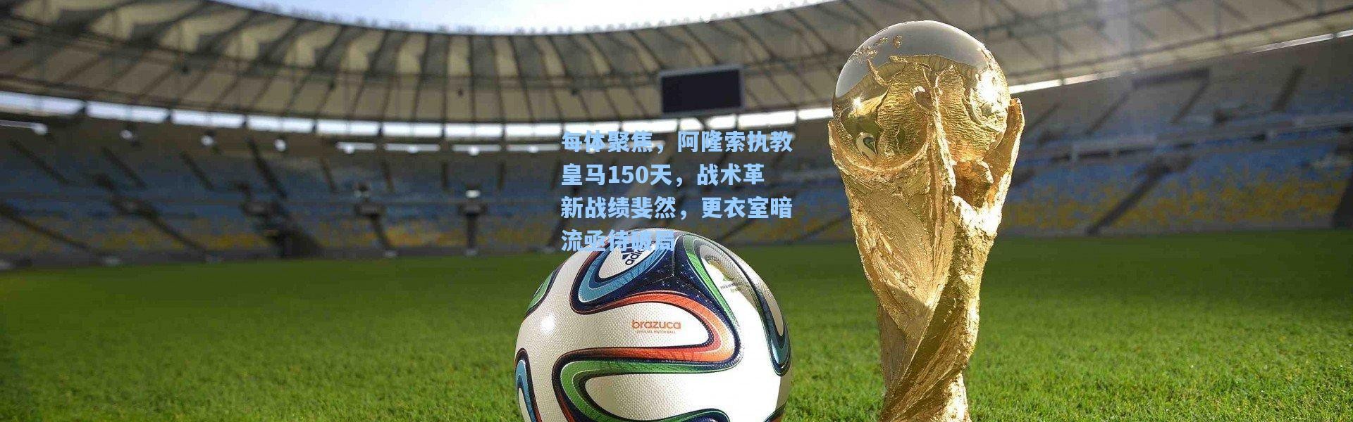 每体聚焦，阿隆索执教皇马150天，战术革新战绩斐然，更衣室暗流亟待破局