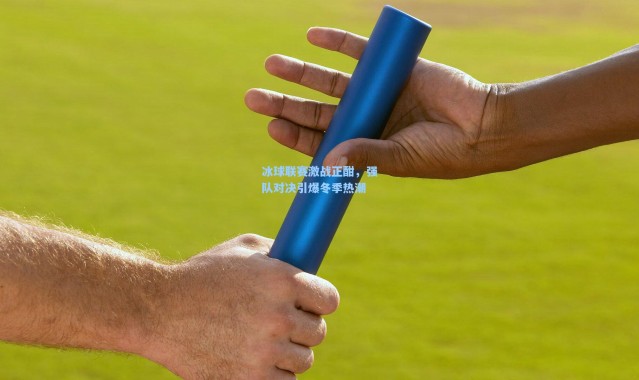 冰球联赛激战正酣，强队对决引爆冬季热潮