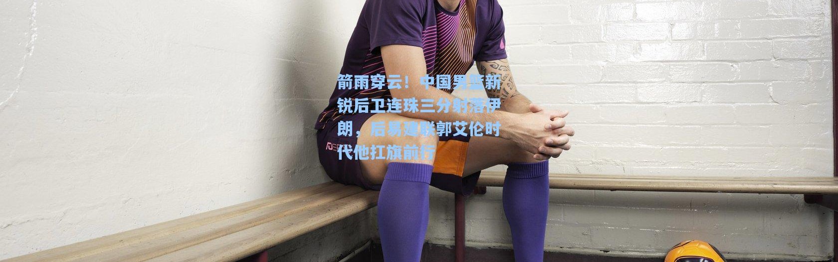 箭雨穿云！中国男篮新锐后卫连珠三分射落伊朗，后易建联郭艾伦时代他扛旗前行