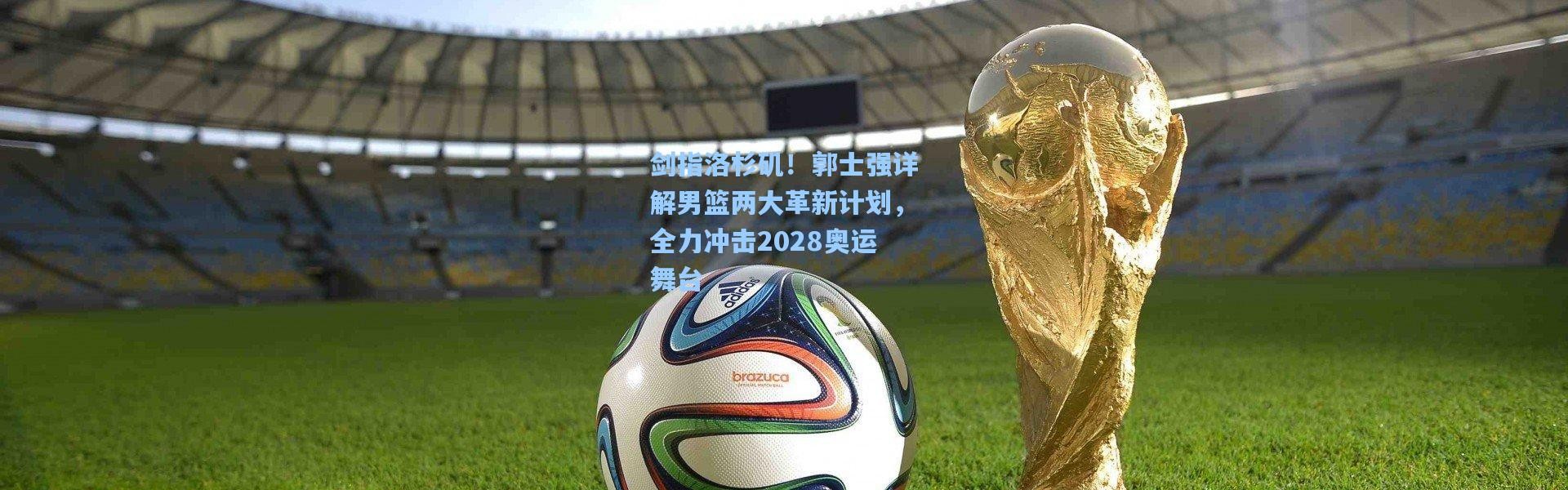 剑指洛杉矶！郭士强详解男篮两大革新计划，全力冲击2028奥运舞台