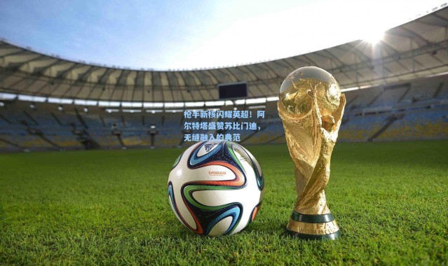 枪手新核闪耀英超！阿尔特塔盛赞苏比门迪，无缝融入的典范