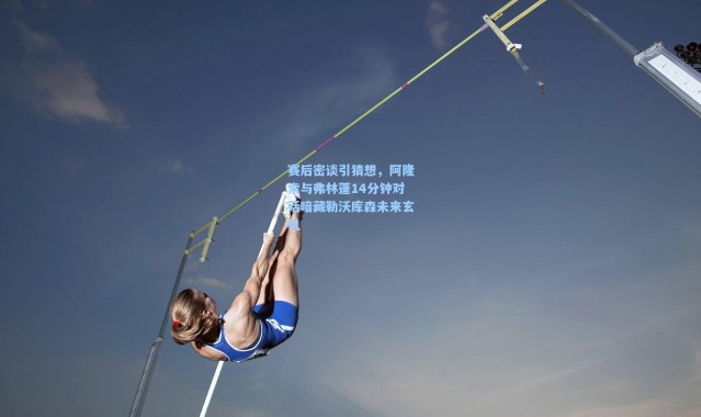 赛后密谈引猜想，阿隆索与弗林蓬14分钟对话暗藏勒沃库森未来玄机