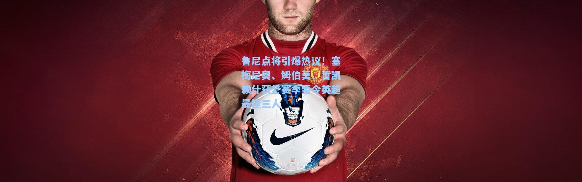 鲁尼点将引爆热议！塞梅尼奥、姆伯莫、哲凯赖什获誉赛季至今英超最佳三人