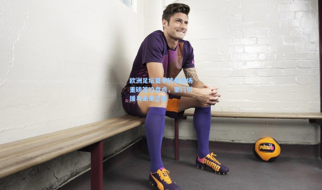 欧洲足坛夏季转会市场重磅签约盘点，豪门引援与未来之星