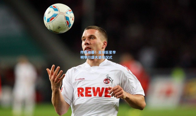 传奇谢幕！足球巨星李明举行盛大退役仪式