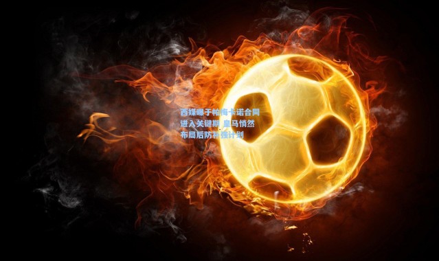 西媒曝于帕梅卡诺合同进入关键期 皇马悄然布局后防补强计划