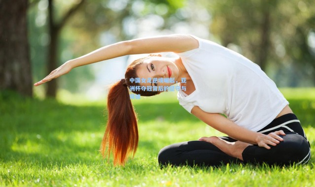 中国女足逆境崛起，亚洲杯夺冠背后的坚守与突破