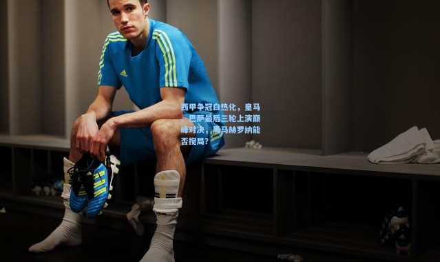 西甲争冠白热化，皇马、巴萨最后三轮上演巅峰对决，黑马赫罗纳能否搅局？