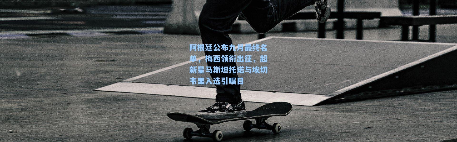 阿根廷公布九月最终名单，梅西领衔出征，超新星马斯坦托诺与埃切韦里入选引瞩目