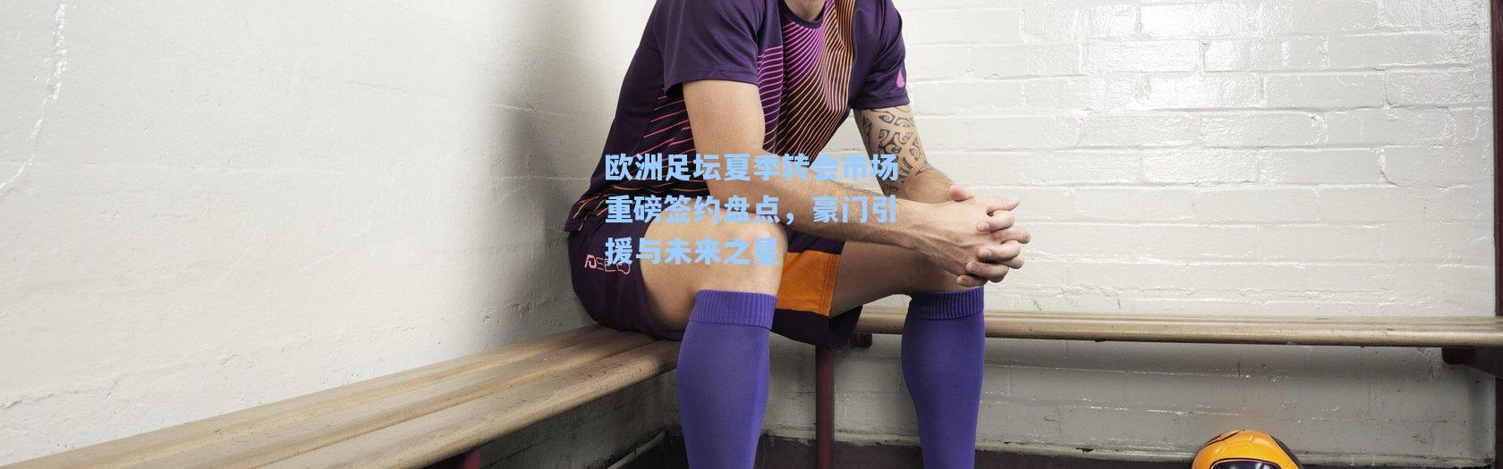 欧洲足坛夏季转会市场重磅签约盘点，豪门引援与未来之星