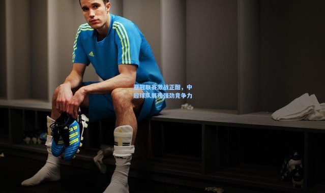 亚冠联赛激战正酣，中超球队展现强劲竞争力