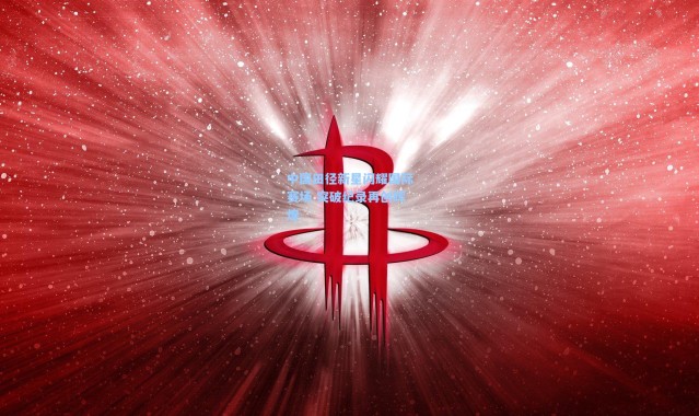 中国田径新星闪耀国际赛场 突破纪录再创辉煌