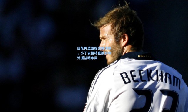 山东男篮面临关键抉择，小丁去留将直接影响外援战略布局