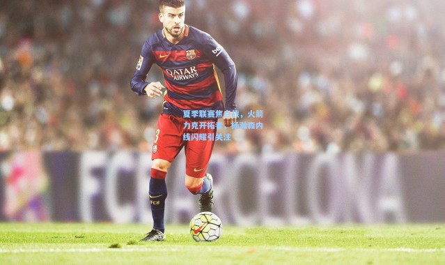 夏季联赛焦点战，火箭力克开拓者，杨瀚森内线闪耀引关注