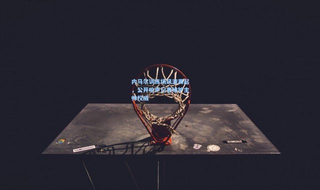 内马尔训练场风波再起，公开呛声记者维护主帅权威