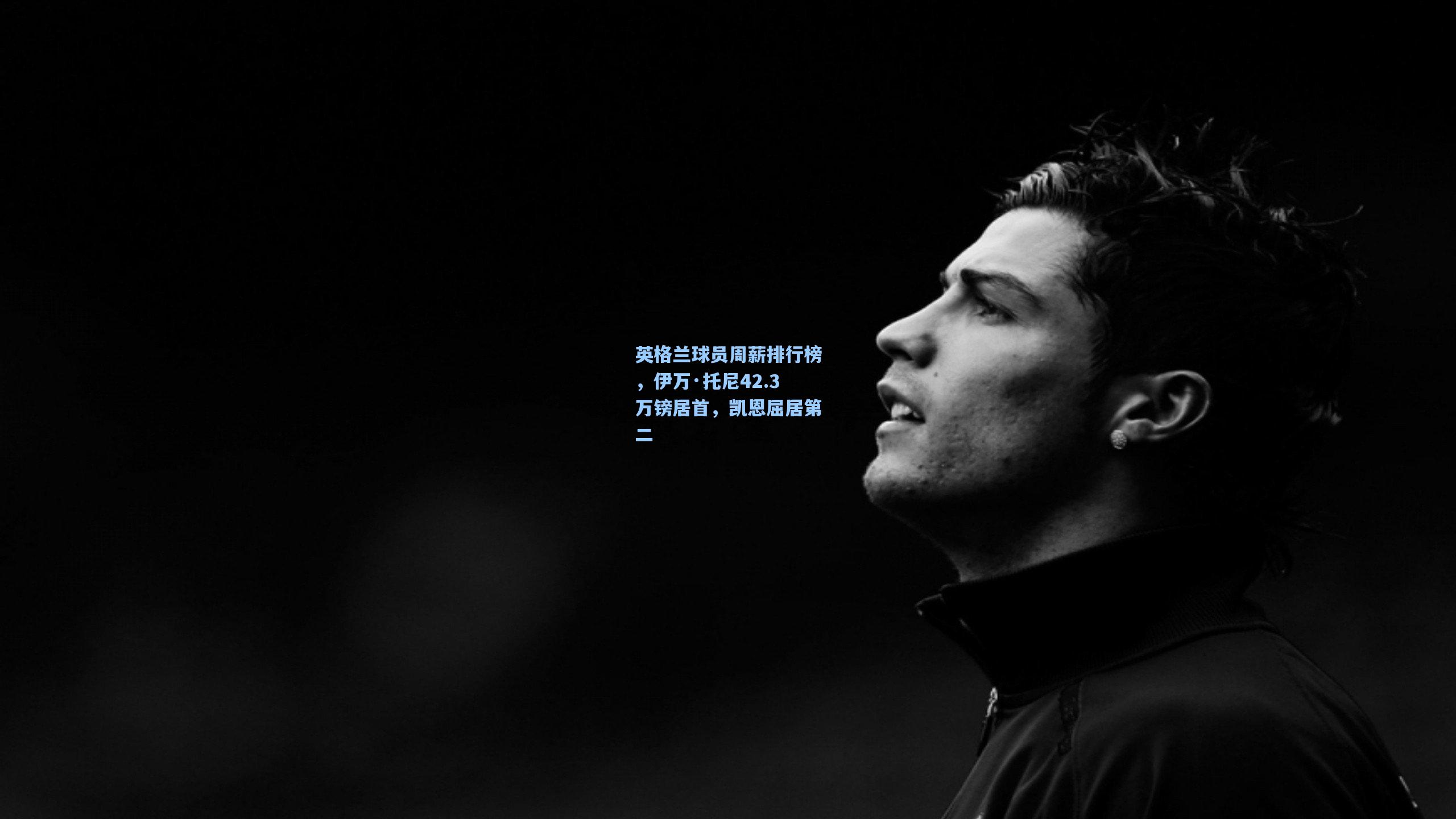 英格兰球员周薪排行榜,伊万·托尼42.3万镑居首,凯恩屈居第二