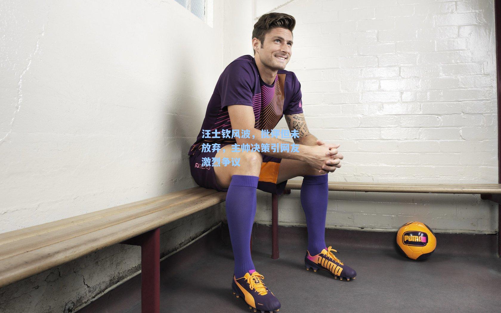 汪士钦风波，批评但未放弃，主帅决策引网友激烈争议