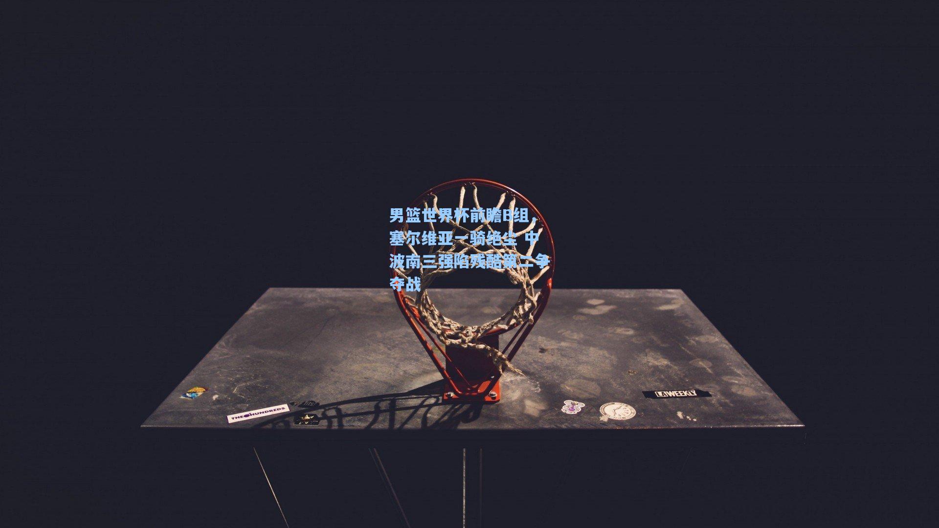 男篮世界杯前瞻B组，塞尔维亚一骑绝尘 中波南三强陷残酷第二争夺战